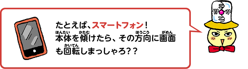 たとえば、スマートフォン！本体を傾けたら、その方向に画面も回転しまっしゃろ？？