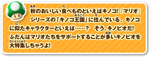 秋のおいしい食べものといえばキノコ! 『マリオ』シリーズの「キノコ王国」に住んでいる、キノコに似たキャラクターといえば……? そう、キノピオだ! ふだんはマリオたちをサポートすることが多いキノピオを大特集しちゃうよ!
