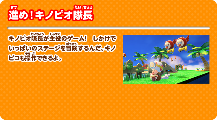 進め！キノピオ隊長 キノピオ隊長が主役のゲーム！しかけでいっぱいのステージを冒険するんだ。キノピコも操作できるよ。