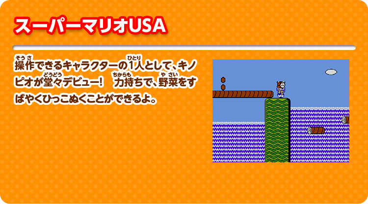 スーパーマリオUSA 操作できるキャラクターの1人として、キノピオが堂々デビュー！ 力持ちで、野菜をすばやくひっこぬくことができるよ。