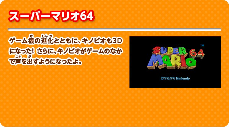 スーパーマリオ64 ゲーム機の進化とともに、キノピオも3D になった！ さらに、キノピオがゲームのなかで声を出すようになったよ。