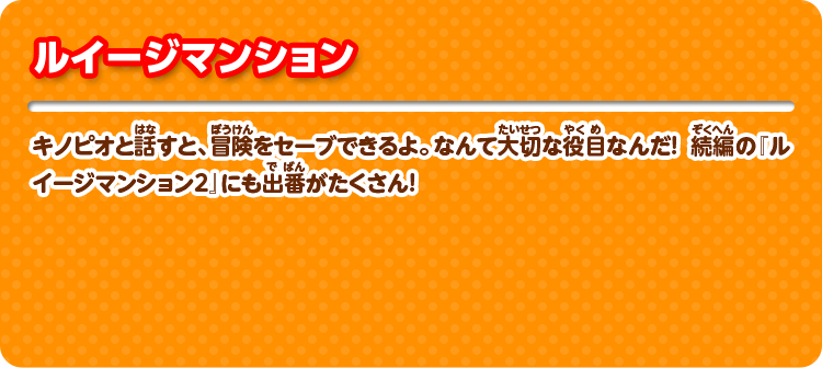 ルイージマンション キノピオと話すと、冒険をセーブできるよ。なんて大切な役目なんだ！ 続編の『ルイージマンション2』にも出番がたくさん！