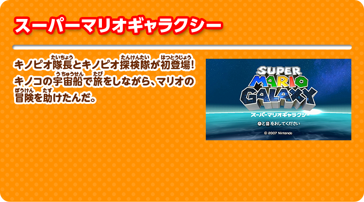 スーパーマリオギャラクシー キノピオ隊長とキノピオ探検隊が初登場！キノコの宇宙船で旅をしながら、マリオの冒険を助けたんだ。