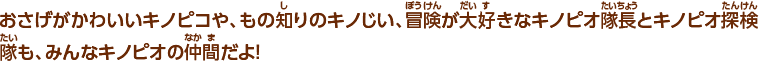 おさげがかわいいキノピコや、もの知りのキノじい、冒険が大好きなキノピオ隊長とキノピオ探検隊も、みんなキノピオの仲間だよ!