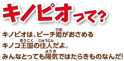 キノピオって? キノピオは、ピーチ姫がおさめるキノコ王国の住人だよ。みんなとっても陽気ではたらきものなんだ!