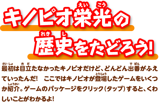 キノピオ栄光の歴史をたどろう!最初は目立たなかったキノピオだけど、どんどん出番がふえていったんだ! ここではキノピオが登場したゲームをいくつか紹介。ゲームのパッケージをクリック(タップ)すると、くわしいことがわかるよ!