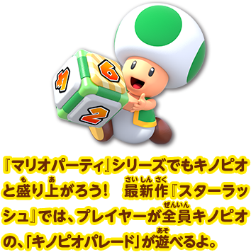 『マリオパーティ』シリーズでもキノピオと盛り上がろう！最新作『スターラッシュ』では、プレイヤーが全員キノピオの、「キノピオパレード」が遊べるよ。