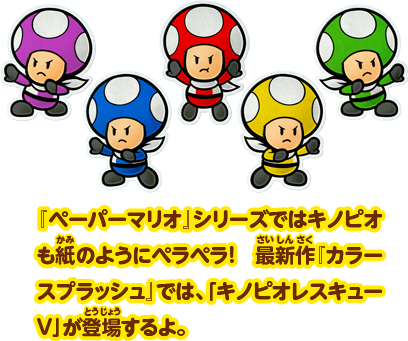 『ペーパーマリオ』シリーズではキノピオも紙のようにペラペラ！最新作『カラースプラッシュ』では、「キノピオレスキューV」が登場するよ。