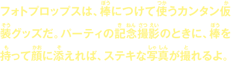 フォトプロップスは、棒につけて使うカンタン仮装グッズだ。パーティの記念撮影のときに、棒を持って顔に添えれば、ステキな写真が撮れるよ。