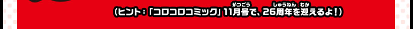 （ヒント：「コロコロコミック」11月号で、26周年を迎えるよ！）