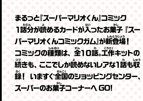 まるっと『スーパーマリオくん』コミック１話分が読めるカードが入ったお菓子『スーパーマリオくんコミックガム』が新登場！コミックの種類は、全１０話。工作キットの続きも、ここでしか読めないレアな１話も収録！いますぐ全国のショッピングセンター、スーパーのお菓子コーナーへGO!