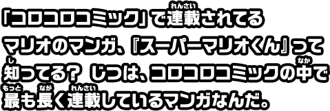 「コロコロコミック」で連載されてるマリオのマンガ、『スーパーマリオくん』って知ってる？じつは、コロコロコミックの中で最も長く連載しているマンガなんだ。
