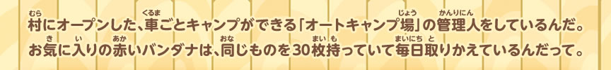 村にオープンした、車ごとキャンプができる「オートキャンプ場」の管理人をしているんだ。お気に入りの赤いバンダナは、同じものを３０枚持っていて毎日取りかえているんだって。