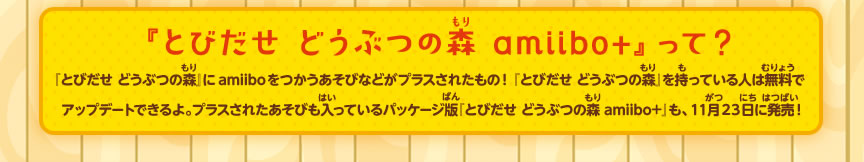『とびだせ どうぶつの森 amiibo+』って？『とびだせ どうぶつの森』にamiiboをつかうあそびなどがプラスされたもの！『とびだせ どうぶつの森』を持っている人は無料でアップデートできるよ。プラスされたあそびも入っているパッケージ版『とびだせ どうぶつの森 amiibo+』も、１１月２３日に発売！