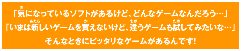 「気になっているソフトがあるけど、どんなゲームなんだろう…」「いまは新しいゲームを買えないけど、違うゲームも試してみたいな…」そんなときにピッタリなゲームがあるんです！