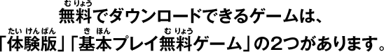 無料でダウンロードできるゲームは、「体験版」「基本プレイ無料ゲーム」の2つがあります。