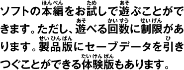 ソフトの本編をお試しで遊ぶことができます。ただし、遊べる回数に制限があります。製品版にセーブデータを引きつぐことができる体験版もあります。