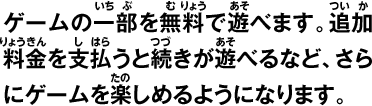 ゲームの一部を無料で遊べます。追加料金を支払うと続きが遊べるなど、さらにゲームを楽しめるようになります。