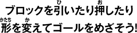 ブロックを引いたり押したり形を変えてゴールをめざそう！