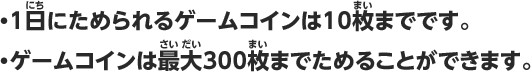・1日にためられるゲームコインは10枚までです。・ゲームコインは最大300枚までためることができます。