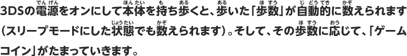 3DSの電源をオンにして本体を持ち歩くと、歩いた「歩数」が自動的に数えられます（スリープモードにした状態でも数えられます）。そして、その歩数に応じて、「ゲームコイン」がたまっていきます。