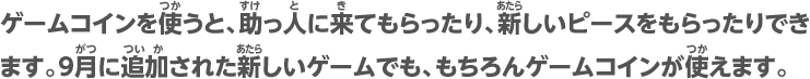 ゲームコインを使うと、助っ人に来てもらったり、新しいピースをもらったりできます。9月に追加された新しいゲームでも、もちろんゲームコインが使えます。