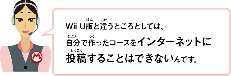 Wii U版と違うところとしては、自分で作ったコースをインターネットに投稿することはできないんです。