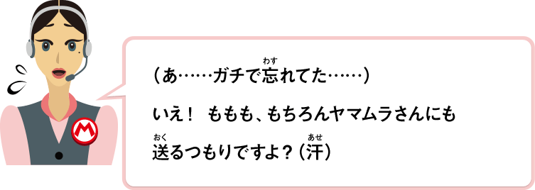 （あ……ガチで忘れてた……）いえ！ももも、もちろんヤマムラさんにも送るつもりですよ？（汗）