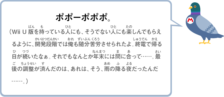 ポポーポポポ。（Wii U版を持っている人にも、そうでない人にも楽しんでもらえるように、開発段階では俺も随分苦労させられたよ。終電で帰る日が続いたなぁ。それでもなんとか年末には間に合って……。最後の調整が済んだのは、あれは、そう、雨の降る夜だったんだ……。）