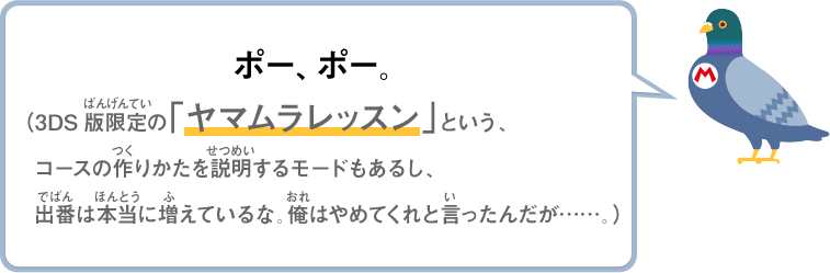 ポー、ポー。（3DS版限定の「ヤマムラレッスン」という、コースの作りかたを説明するモードもあるし、出番は本当に増えているな。俺はやめてくれと言ったんだが……。）