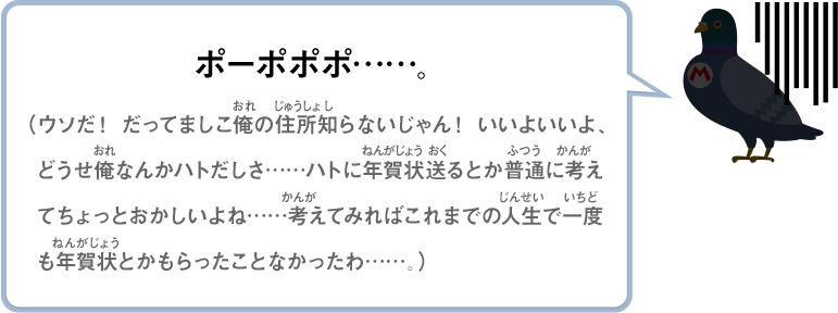 ポーポポポ……。（ウソだ！ だってましこ俺の住所知らないじゃん！ いいよいいよ、どうせ俺なんかハトだしさ……ハトに年賀状送るとか普通に考えてちょっとおかしいよね……考えてみればこれまでの人生で一度も年賀状とかもらったことなかったわ……。）