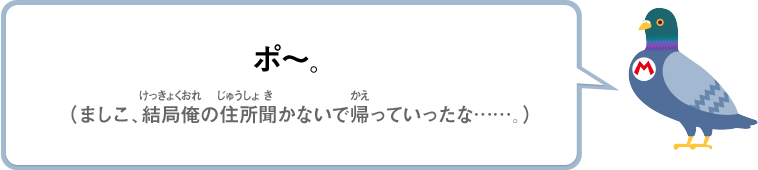 ポ～。（ましこ、結局俺の住所聞かないで帰っていったな……。）
