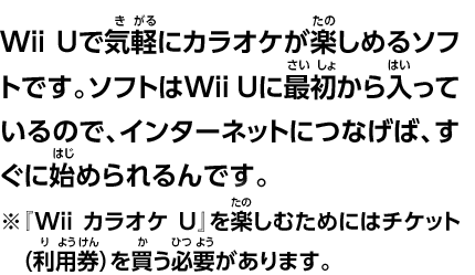 Wii Uで気軽にカラオケが楽しめるソフトです。ソフトはWii Uに最初から入っているので、インターネットにつなげば、すぐに始められるんです。※『Wii カラオケ U』を楽しむためにはチケット（利用券）を買う必要があります。