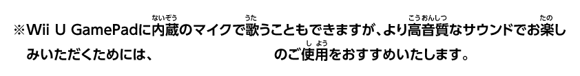 ※Wii U GamePadに内蔵のマイクで歌うこともできますが、より高音質なサウンドでお楽しみいただくためには、Wii Uマイク（別売）のご使用をおすすめいたします