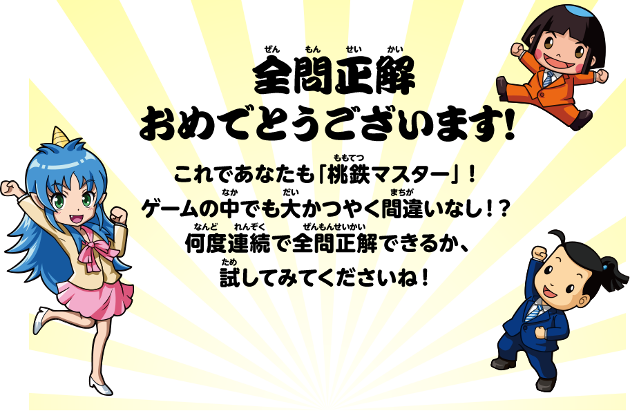 全問正解おめでとうございます！ これであなたも「桃鉄マスター」！ゲームの中でも大かつやく間違いなし！？何度連続で全問正解できるか、試してみてくださいね！