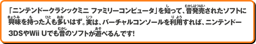 「ニンテンドークラシックミニ ファミリーコンピュータ」を知って、昔発売されたソフトに興味を持った人も多いはず。実は、バーチャルコンソールを利用すれば、ニンテンドー3DSやWii Uでも昔のソフトが遊べるんです！