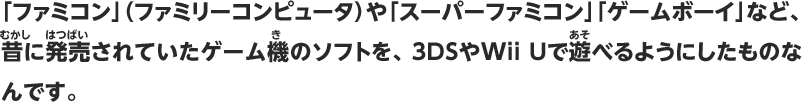 「ファミコン」（ファミリーコンピュータ）や「スーパーファミコン」「ゲームボーイ」など、昔に発売されていたゲーム機のソフトを、3DSやWii Uで遊べるようにしたものなんです。