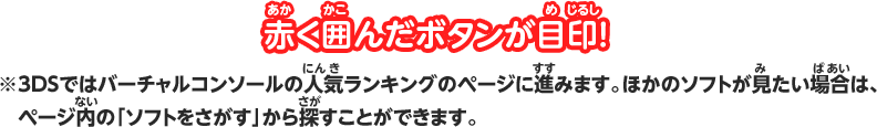 赤く囲んだボタンが目印！ ※3DSではバーチャルコンソールの人気ランキングのページに進みます。ほかのソフトが見たい場合は、ページ内の「ソフトをさがす」から探すことができます。