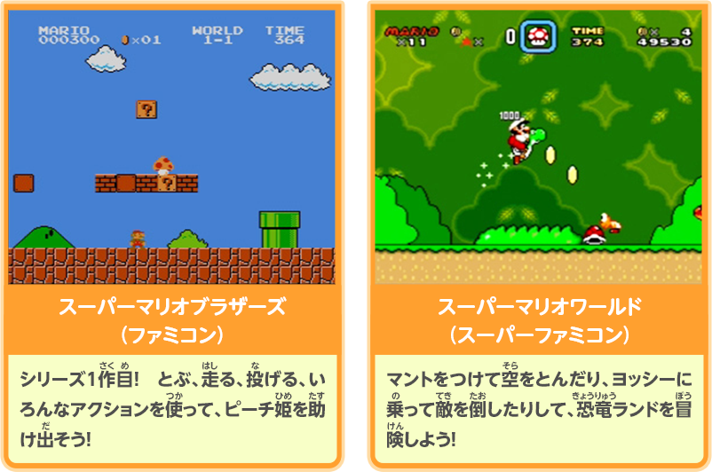 スーパーマリオブラザーズ（ファミコン）：シリーズ1作目！　とぶ、走る、投げる、いろんなアクションを使って、ピーチ姫を助け出そう！／スーパーマリオワールド（スーパーファミコン）マントをつけて空をとんだり、ヨッシーに乗って敵を倒したりして、恐竜ランドを冒険しよう！
