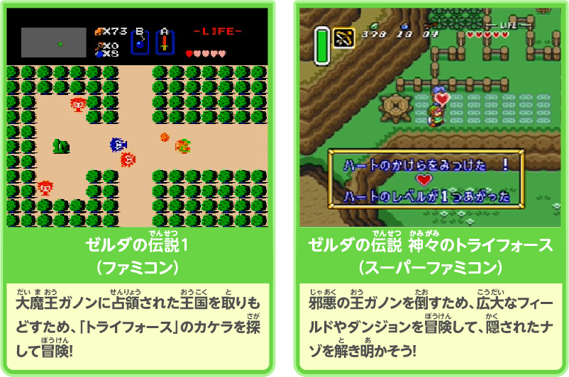 ゼルダの伝説1（ファミコン）：大魔王ガノンに占領された王国を取りもどすため、「トライフォース」のカケラを探して冒険！/／ゼルダの伝説 神々のトライフォース（スーパーファミコン）：邪悪の王ガノンを倒すため、広大なフィールドやダンジョンを冒険して、隠されたナゾを解き明かそう！