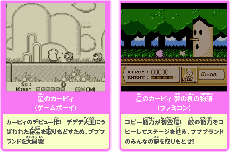 星のカービィ（ゲームボーイ）：カービィのデビュー作！　デデデ大王にうばわれた秘宝を取りもどすため、プププランドを大冒険！／星のカービィ 夢の泉の物語（ファミコン）：コピー能力が初登場！　敵の能力をコピーしてステージを進み、プププランドのみんなの夢を取りもどせ！