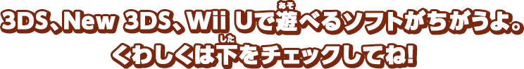 3DS、New 3DS、Wii Uで遊べるソフトがちがうよ。くわしくは下をチェックしてね！