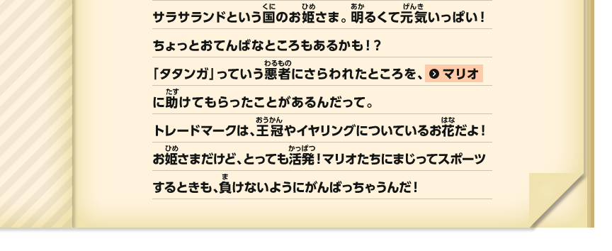 サラサランドという国のお姫さま。明るくて元気いっぱい！ちょっとおてんばなところもあるかも！？「タタンガ」っていう悪者にさらわれたところを、マリオにたすけてもらったことがあるんだって。トレードマークは、王冠やイヤリングについているお花だよ！お姫さまだけど、とっても活発！マリオたちにまじってスポーツするときも、負けないようにがんばっちゃうんだ！