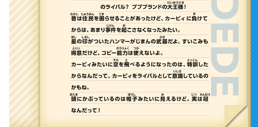 のライバル？ プププランドの大王様！昔は住民を困らせることがあったけど、カービィ に負けてからは、あまり事件を起こさなくなったみたい。星の印がついたハンマーがじまんの武器だよ。すいこみも得意だけど、コピー能力は使えないよ。カービィみたいに空を飛べるようになったのは、特訓したからなんだって。カービィをライバルとして意識しているのかもね。頭にかぶっているのは帽子みたいに見えるけど、実は冠なんだって！