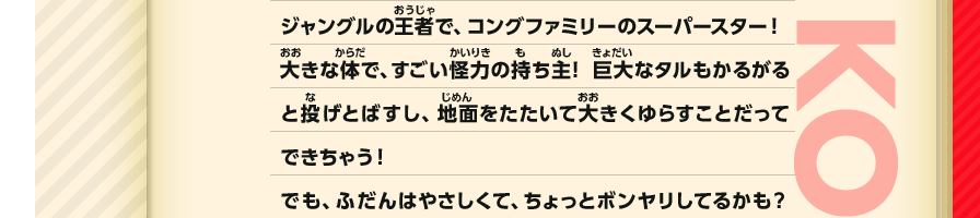 ジャングルの王者で、コングファミリーのスーパースター！大きな体で、すごい怪力の持ち主！巨大なタルもかるがると投げとばすし、地面をたたいて大きくゆらすことだってできちゃう！でも、ふだんはやさしくて、ちょっとボンヤリしてるかも？