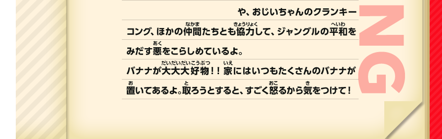 や、おじいちゃんのクランキーコング、ほかの仲間たちとも協力して、ジャングルの平和をみだす悪をこらしめているよ。バナナが大大大好物！！家にはいつもたくさんのバナナが置いてあるよ。取ろうとすると、すごく怒るから気をつけて！