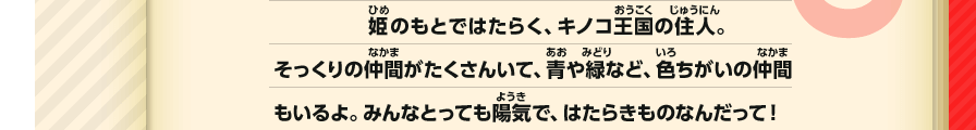 姫のもとではたらく、キノコ王国の住人。そっくりの仲間がたくさんいて、青や緑など、色ちがいの仲間もいるよ。みんなとっても陽気で、はたらきものなんだって！