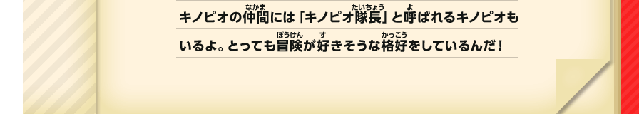 キノピオの仲間には「キノピオ隊長」と呼ばれるキノピオもいるよ。とっても冒険が好きそうな格好をしているんだ！