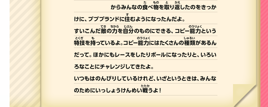 からみんなの食べ物を取り返したのをきっかけに、プププランドに住むようになったんだよ。すいこんだ敵の力を自分のものにできる、コピー能力という特技を持っているよ。コピー能力にはたくさんの種類があるんだって。ほかにもレースをしたりボールになったりと、いろいろなことにチャレンジしてきたよ。いつもはのんびりしているけれど、いざというときは、みんなのためにいっしょうけんめい戦うよ！