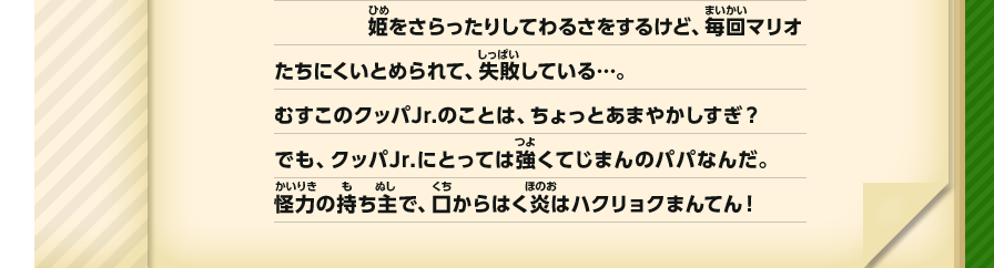 姫をさらったりしてわるさをするけど、毎回マリオたちにくいとめられて、失敗している…。むすこのクッパJr.のことは、ちょっとあまやかしすぎ？ でも、クッパJr.にとっては強くてじまんのパパなんだ。怪力の持ち主で、口からはく炎はハクリョクまんてん！
